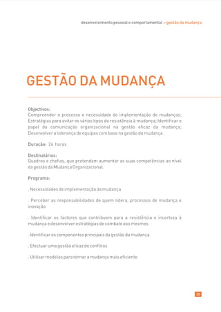 desenvolvimento pessoal e comportamental :: gestão da mudança




GESTÃO DA MUDANÇA
Objectivos:
Compreender o processo e necessidade de implementação de mudanças;
Estratégias para evitar os vários tipos de resistência à mudança; Identificar o
papel da comunicação organizacional na gestão eficaz da mudança;
Desenvolver a liderança de equipas com base na gestão da mudança.

Duração: 24 horas

Destinatários:
Quadros e chefias, que pretendam aumentar as suas competências ao nível
da gestão da Mudança Organizacional.

Programa:

. Necessidades de implementação da mudança

. Perceber as responsabilidades de quem lidera, processos de mudança e
inovação

. Identificar os factores que contribuem para a resistência e incerteza à
mudança e desenvolver estratégias de combate aos mesmos

. Identificar os componentes principais da gestão da mudança

. Efectuar uma gestão eficaz de conflitos

. Utilizar modelos para tornar a mudança mais eficiente




                                                                                     30
 