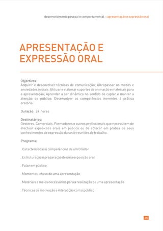 desenvolvimento pessoal e comportamental :: apresentação e expressão oral




APRESENTAÇÃO E
EXPRESSÃO ORAL
Objectivos:
Adquirir e desenvolver técnicas de comunicação; Ultrapassar os medos e
ansiedades iniciais; Utilizar e elaborar suportes de animação e materiais para
a apresentação; Aprender a ser dinâmico no sentido de captar e manter a
atenção do público; Desenvolver as competências inerentes á prática
oratória.

Duração: 24 horas

Destinatários:
Gestores, Comerciais, Formadores e outros profissionais que necessitem de
efectuar exposições orais em público ou de colocar em prática os seus
conhecimentos de expressão durante reuniões de trabalho.

Programa:

. Características e competências de um Orador

. Estruturação e preparação de uma exposição oral

. Falar em público

. Momentos-chave de uma apresentação

. Materiais e meios necessários para a realização de uma apresentação

. Técnicas de motivação e interacção com o público




                                                                                      35
 