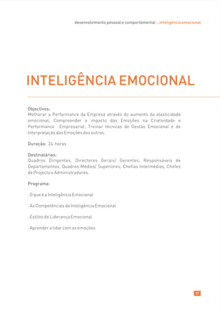 desenvolvimento pessoal e comportamental :: inteligência emocional




INTELIGÊNCIA EMOCIONAL
Objectivos:
Melhorar a Performance da Empresa através do aumento da elasticidade
emocional; Compreender o impacto das Emoções na Criatividade e
Performance Empresarial; Treinar técnicas de Gestão Emocional e de
Interpretação das Emoções dos outros.

Duração: 24 horas

Destinatários:
Quadros Dirigentes, Directores Gerais/ Gerentes, Responsáveis de
Departamentos, Quadros Médios/ Superiores, Chefias Intermédias, Chefes
de Projecto e Administradores.

Programa:

. O que é a Inteligência Emocional

. As Competências da Inteligência Emocional

. Estilos de Liderança Emocional

. Aprender a lidar com as emoções




                                                                                       37
 