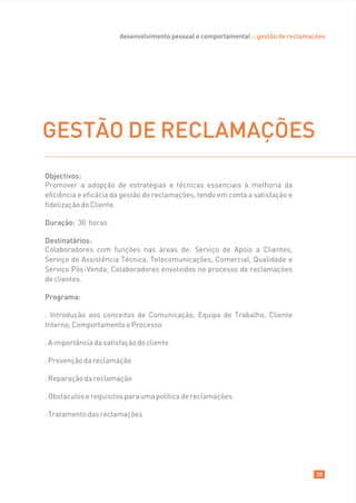 desenvolvimento pessoal e comportamental :: gestão de reclamações




GESTÃO DE RECLAMAÇÕES
Objectivos:
Promover a adopção de estratégias e técnicas essenciais à melhoria da
eficiência e eficácia da gestão de reclamações, tendo em conta a satisfação e
fidelização do Cliente.

Duração: 30 horas

Destinatários:
Colaboradores com funções nas áreas de: Serviço de Apoio a Clientes,
Serviço de Assistência Técnica, Telecomunicações, Comercial, Qualidade e
Serviço Pós-Venda; Colaboradores envolvidos no processo de reclamações
de clientes.

Programa:

. Introdução aos conceitos de Comunicação, Equipa de Trabalho, Cliente
Interno, Comportamento e Processo

. A importância da satisfação do cliente

. Prevenção da reclamação

. Reparação da reclamação

. Obstáculos e requisitos para uma política de reclamações

. Tratamento das reclamações




                                                                                      38
 
