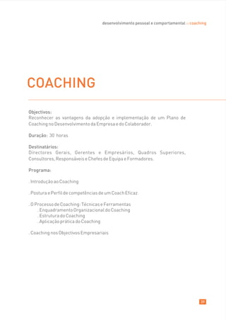 desenvolvimento pessoal e comportamental :: coaching




COACHING
Objectivos:
Reconhecer as vantagens da adopção e implementação de um Plano de
Coaching no Desenvolvimento da Empresa e do Colaborador.

Duração: 30 horas

Destinatários:
Directores Gerais, Gerentes e Empresários, Quadros Superiores,
Consultores, Responsáveis e Chefes de Equipa e Formadores.

Programa:

. Introdução ao Coaching

. Postura e Perfil de competências de um Coach Eficaz

. O Processo de Coaching: Técnicas e Ferramentas
     . Enquadramento Organizacional do Coaching
     . Estrutura do Coaching
     . Aplicação prática do Coaching

. Coaching nos Objectivos Empresariais




                                                                                    39
 