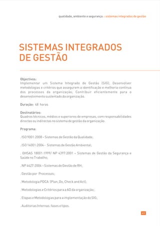 qualidade, ambiente e segurança :: sistemas integrados de gestão




SISTEMAS INTEGRADOS
DE GESTÃO

Objectivos:
Implementar um Sistema Integrado de Gestão (SIG); Desenvolver
metodologias e critérios que assegurem a identificação e melhoria contínua
dos processos da organização; Contribuir eficientemente para o
desenvolvimento sustentado da organização.

Duração: 48 horas

Destinatários:
Quadros técnicos, médios e superiores de empresas, com responsabilidades
directas ou indirectas no sistema de gestão da organização.

Programa:

. ISO 9001:2008 – Sistemas de Gestão da Qualidade;

. ISO 14001:2004 - Sistemas de Gestão Ambiental;

. OHSAS 18001:1999/ NP 4397:2001 – Sistemas de Gestão da Segurança e
Saúde no Trabalho;

. NP 4427:2004 – Sistemas de Gestão de RH;

. Gestão por Processos;

. Metodologia PDCA (Plan, Do, Check and Act);

. Metodologias e Critérios para a AD da organização;

. Etapas e Metodologias para a implementação do SIG;

. Auditorias Internas: fases e tipos.

                                                                                         41
 