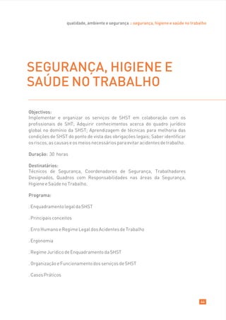 qualidade, ambiente e segurança :: segurança, higiene e saúde no trabalho




SEGURANÇA, HIGIENE E
SAÚDE NO TRABALHO

Objectivos:
Implementar e organizar os serviços de SHST em colaboração com os
profissionais de SHT; Adquirir conhecimentos acerca do quadro jurídico
global no domínio da SHST; Aprendizagem de técnicas para melhoria das
condições de SHST do ponto de vista das obrigações legais; Saber identificar
os riscos, as causas e os meios necessários para evitar acidentes de trabalho.

Duração: 30 horas

Destinatários:
Técnicos de Segurança, Coordenadores de Segurança, Trabalhadores
Designados, Quadros com Responsabilidades nas áreas da Segurança,
Higiene e Saúde no Trabalho.

Programa:

. Enquadramento legal da SHST

. Principais conceitos

. Erro Humano e Regime Legal dos Acidentes de Trabalho

. Ergonomia

. Regime Jurídico de Enquadramento da SHST

. Organização e Funcionamento dos serviços de SHST

. Casos Práticos




                                                                                         44
 