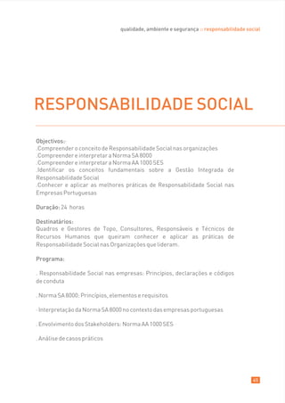 qualidade, ambiente e segurança :: responsabilidade social




RESPONSABILIDADE SOCIAL
Objectivos:·
.Compreender o conceito de Responsabilidade Social nas organizações
.Compreender e interpretar a Norma SA 8000
.Compreender e interpretar a Norma AA 1000 SES
.Identificar os conceitos fundamentais sobre a Gestão Integrada de
Responsabilidade Social
.Conhecer e aplicar as melhores práticas de Responsabilidade Social nas
Empresas Portuguesas

Duração: 24 horas

Destinatários:
Quadros e Gestores de Topo, Consultores, Responsáveis e Técnicos de
Recursos Humanos que queiram conhecer e aplicar as práticas de
Responsabilidade Social nas Organizações que lideram.

Programa:

. Responsabilidade Social nas empresas: Princípios, declarações e códigos
de conduta

. Norma SA 8000: Princípios, elementos e requisitos

· Interpretação da Norma SA 8000 no contexto das empresas portuguesas

. Envolvimento dos Stakeholders: Norma AA 1000 SES

. Análise de casos práticos




                                                                                       45
 