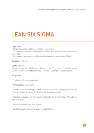 desenvolvimento pessoal e comportamental :: lean six sigma




LEAN SIX SIGMA
Objectivos:
. Aplicar as principais técnicas do Lean Seis Sigma
. Conhecer as vantagens da aplicação do Lean Seis Sigma no desempenho dos
projectos
. Conhecer as ferramentas de Qualidade e fases da metodologia DMAIC

Duração: 24 horas

Destinatários:
Responsáveis de Qualidade, Gestores de Processo, Engenheiros de
Qualidade, Processo, Manutenção, Técnicos e Quadros de organizações.

Programa:

. Princípios e ferramentas Lean

. Introdução ao Seis Sigma

. Descrição da Metodologia DMAIC (Define, Measure, Analyse, Improve and
Control – Definição, Medição, Análise, Melhoria e Controlo)

. Papel de cada projecto (Champions, Black Belts, Green Belts e White Belts)
no Seis Sigma

. Selecção de projectos Seis Sigma

. Benefícios da implementação do Lean Seis Sigma




                                                                                         46
 