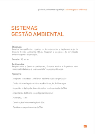 qualidade, ambiente e segurança :: sistemas gestão ambiental




SISTEMAS
GESTÃO AMBIENTAL

Objectivos:
Adquirir competências relativas à documentação e implementação do
Sistema Gestão Ambiental (SGA); Preparar a aquisição da certificação
ambiental para a organização.

Duração: 30 horas

Destinatários:
Responsáveis e Gestores Ambientais, Quadros Médios e Superiores com
responsabilidades na área ambiental e Técnicos ambientais.

Programa:

. Integrar o conceito de “ambiente” na estratégia da organização

. Conformidades legais relativas aos Resíduos, Ar, Ruído e Àgua

. Importância da legislação ambiental na implementação do SGA

. Importância do SGA no contexto organizacional

. Norma ISO 14001

. Construção e implementação do SGA

. Gestão e acompanhamento do SGA




                                                                                       47
 