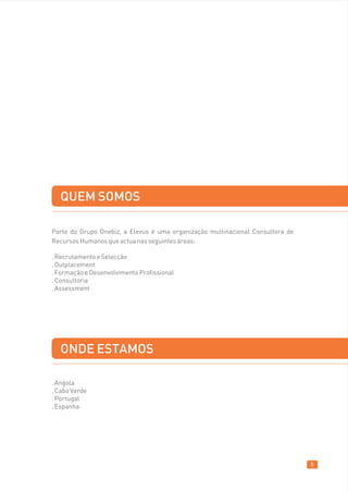 QUEM SOMOS

Parte do Grupo Onebiz, a Elevus é uma organização multinacional Consultora de
Recursos Humanos que actua nas seguintes áreas:

. Recrutamento e Selecção
. Outplacement
. Formação e Desenvolvimento Profissional
. Consultoria
. Assessment




  ONDE ESTAMOS

. Angola
. Cabo Verde
. Portugal
. Espanha




                                                                                5
 
