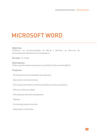 sistemas de informação :: microsoft word




MICROSOFT WORD
Objectivos:
Conhecer as funcionalidades do Word e dominar as técnicas de
processamento de texto em computadores.

Duração: 24 horas

Destinatários:
Todos os profissionais que façam o uso diário de Documentos Word.

Programa:

. Introdução às funcionalidades do programa

. Operações com documentos

. Correcção automática, formas automáticas e texto automático

. Efectuar notas de rodapé

. Formatações de texto e parágrafos

. Tabelas

. Formatação de documentos

. Paginação e impressão




                                                                                    50
 