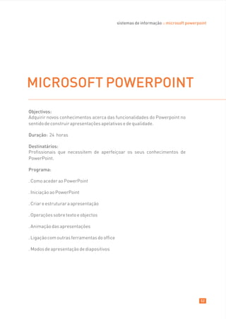 sistemas de informação :: microsoft powerpoint




MICROSOFT POWERPOINT
Objectivos:
Adquirir novos conhecimentos acerca das funcionalidades do Powerpoint no
sentido de construir apresentações apelativas e de qualidade.

Duração: 24 horas

Destinatários:
Profissionais que necessitem de aperfeiçoar os seus conhecimentos de
PowerPoint.

Programa:

. Como aceder ao PowerPoint

. Iniciação ao PowerPoint

. Criar e estruturar a apresentação

. Operações sobre texto e objectos

. Animação das apresentações

. Ligação com outras ferramentas do office

. Modos de apresentação de diapositivos




                                                                                        52
 