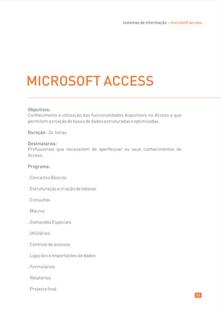 sistemas de informação :: microsoft access




MICROSOFT ACCESS
Objectivos:
Conhecimento e utilização das funcionalidades disponíveis no Access e que
permitem a criação de bases de dados estruturadas e optimizadas.

Duração: 24 horas

Destinatários:
Profissionais que necessitem de aperfeiçoar os seus conhecimentos de
Access.

Programa:

. Conceitos Básicos

. Estruturação e criação de tabelas

. Consultas

. Macros

. Comandos Especiais

. Utilitários

. Controlo de acessos

. Ligações e Importações de dados

. Formulários

. Relatórios

. Projecto final
                                                                                    53
 