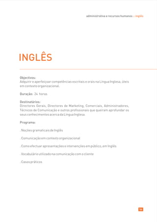 administrativa e recursos humanos :: inglês




INGLÊS
Objectivos:
Adquirir e aperfeiçoar competências escritais e orais na Língua Inglesa, úteis
em contexto organizacional.

Duração: 24 horas

Destinatários:
Directores Gerais, Directores de Marketing, Comerciais, Administradores,
Técnicos de Comunicação e outros profissionais que queiram aprofundar os
seus conhecimentos acerca da Língua Inglesa.

Programa:

. Noções gramaticais de Inglês

. Comunicação em contexto organizacional

. Como efectuar apresentações e intervenções em público, em Inglês

. Vocabulário utilizado na comunicação com o cliente

. Casos práticos




                                                                                       56
 