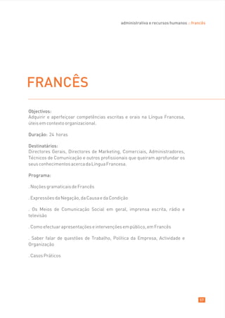 administrativa e recursos humanos :: francês




FRANCÊS
Objectivos:
Adquirir e aperfeiçoar competências escritas e orais na Língua Francesa,
úteis em contexto organizacional.

Duração: 24 horas

Destinatários:
Directores Gerais, Directores de Marketing, Comerciais, Administradores,
Técnicos de Comunicação e outros profissionais que queiram aprofundar os
seus conhecimentos acerca da Língua Francesa.

Programa:

. Noções gramaticais de Francês

. Expressões da Negação, da Causa e da Condição

. Os Meios de Comunicação Social em geral, imprensa escrita, rádio e
televisão

. Como efectuar apresentações e intervenções em público, em Francês

. Saber falar de questões de Trabalho, Política da Empresa, Actividade e
Organização

. Casos Práticos




                                                                                    57
 