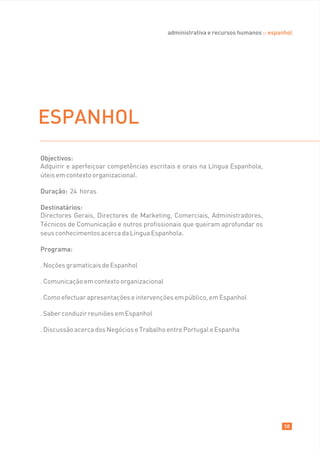 administrativa e recursos humanos :: espanhol




ESPANHOL
Objectivos:
Adquirir e aperfeiçoar competências escritais e orais na Língua Espanhola,
úteis em contexto organizacional.

Duração: 24 horas

Destinatários:
Directores Gerais, Directores de Marketing, Comerciais, Administradores,
Técnicos de Comunicação e outros profissionais que queiram aprofundar os
seus conhecimentos acerca da Língua Espanhola.

Programa:

. Noções gramaticais de Espanhol

. Comunicação em contexto organizacional

. Como efectuar apresentações e intervenções em público, em Espanhol

. Saber conduzir reuniões em Espanhol

. Discussão acerca dos Negócios e Trabalho entre Portugal e Espanha




                                                                                     58
 