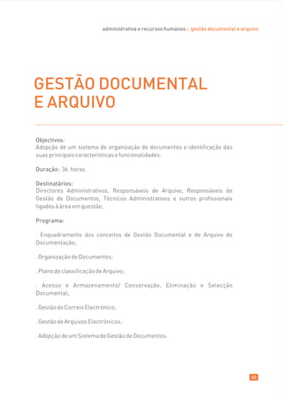 administrativa e recursos humanos :: gestão documental e arquivo




GESTÃO DOCUMENTAL
E ARQUIVO

Objectivos:
Adopção de um sistema de organização de documentos e identificação das
suas principais características e funcionalidades.

Duração: 36 horas

Destinatários:
Directores Administrativos, Responsáveis de Arquivo, Responsáveis de
Gestão de Documentos, Técnicos Administrativos e outros profissionais
ligados à área em questão.

Programa:

. Enquadramento dos conceitos de Gestão Documental e de Arquivo de
Documentação;

. Organização de Documentos;

. Plano de classificação de Arquivo;

. Acesso e Armazenamento/ Conservação, Eliminação e Selecção
Documental;

. Gestão do Correio Electrónico;

. Gestão de Arquivos Electrónicos;

. Adopção de um Sistema de Gestão de Documentos.




                                                                                        60
 