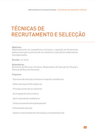 administrativa e recursos humanos :: técnicas de recrutamento e selecção




TÉCNICAS DE
RECRUTAMENTO E SELECÇÃO

Objectivos:
Desenvolvimento de competências funcionais e aquisição de ferramentas
práticas úteis para o processo de recrutamento e selecção de colaboradores
nas organizações.

Duração: 24 horas

Destinatários:
Directores de Recursos Humanos, Responsáveis de Selecção de Pessoal e
Técnicos de Recursos Humanos.

Programa:

. O processo de selecção com base no mapa de competências

. Elaboração do perfil de exigências

. Principais fontes de recrutamento

. A concepção do anúncio eficaz

. A pré-selecção de candidaturas

. Testes e provas de selecção de pessoal

. Entrevista de selecção

. Análise e interpretação da informação e a tomada de decisão




                                                                                        62
 