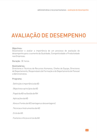 administrativa e recursos humanos :: avaliação de desempenho




AVALIAÇÃO DE DESEMPENHO

Objectivos:
Desenvolver e avaliar a importância de um processo de avaliação de
desempenho para o aumento da Qualidade, Competitividade e Produtividade
nas Empresas.

Duração: 30 horas

Destinatários:
Directores e Técnicos de Recursos Humanos, Chefes de Equipa, Directores
de Departamento, Responsáveis de Formação e do Departamento de Pessoal
e Administrativo.

Programa:

. Definição e importância da AD

. Objectivos e princípios da AD

. Papel da AD na Gestão de RH

. Aplicações da AD

. Alvos e Fontes de AD (vantagens e desvantagens)

. Técnicas e Instrumentos de AD

. Ciclo de AD

. Factores críticos e erros da AD




                                                                                       63
 