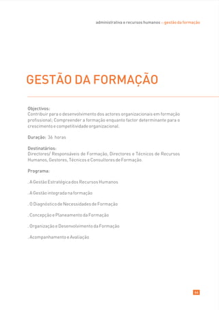 administrativa e recursos humanos :: gestão da formação




GESTÃO DA FORMAÇÃO

Objectivos:
Contribuir para o desenvolvimento dos actores organizacionais em formação
profissional; Compreender a formação enquanto factor determinante para o
crescimento e competitividade organizacional.

Duração: 36 horas

Destinatários:
Directores/ Responsáveis de Formação, Directores e Técnicos de Recursos
Humanos, Gestores, Técnicos e Consultores de Formação.

Programa:

. A Gestão Estratégica dos Recursos Humanos

. A Gestão integrada na formação

. O Diagnóstico de Necessidades de Formação

. Concepção e Planeamento da Formação

. Organização e Desenvolvimento da Formação

. Acompanhamento e Avaliação




                                                                                       64
 