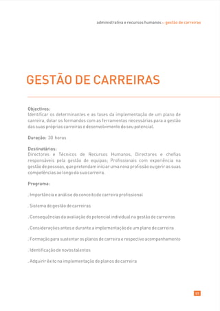 administrativa e recursos humanos :: gestão de carreiras




GESTÃO DE CARREIRAS

Objectivos:
Identificar os determinantes e as fases da implementação de um plano de
carreira, dotar os formandos com as ferramentas necessárias para a gestão
das suas próprias carreiras e desenvolvimento do seu potencial.

Duração: 30 horas

Destinatários:
Directores e Técnicos de Recursos Humanos, Directores e chefias
responsáveis pela gestão de equipas; Profissionais com experiência na
gestão de pessoas, que pretendam iniciar uma nova profissão ou gerir as suas
competências ao longo da sua carreira.

Programa:

. Importância e análise do conceito de carreira profissional

. Sistema de gestão de carreiras

. Consequências da avaliação do potencial individual na gestão de carreiras

. Considerações antes e durante a implementação de um plano de carreira

. Formação para sustentar os planos de carreira e respectivo acompanhamento

. Identificação de novos talentos

. Adquirir êxito na implementação de planos de carreira




                                                                                         65
 