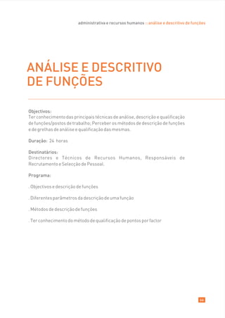 administrativa e recursos humanos :: análise e descritivo de funções




ANÁLISE E DESCRITIVO
DE FUNÇÕES

Objectivos:
Ter conhecimento das principais técnicas de análise, descrição e qualificação
de funções/postos de trabalho; Perceber os métodos de descrição de funções
e de grelhas de análise e qualificação das mesmas.

Duração: 24 horas

Destinatários:
Directores e Técnicos de Recursos Humanos, Responsáveis de
Recrutamento e Selecção de Pessoal.

Programa:

. Objectivos e descrição de funções

. Diferentes parâmetros da descrição de uma função

. Métodos de descrição de funções

. Ter conhecimento do método de qualificação de pontos por factor




                                                                                         66
 