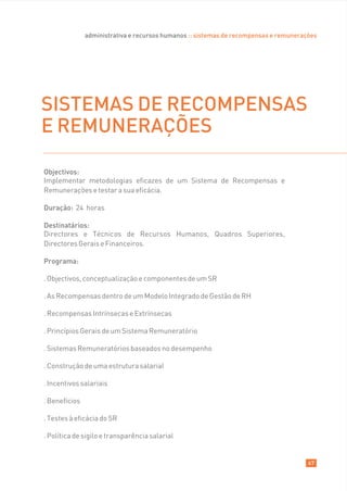 administrativa e recursos humanos :: sistemas de recompensas e remunerações




SISTEMAS DE RECOMPENSAS
E REMUNERAÇÕES

Objectivos:
Implementar metodologias eficazes de um Sistema de Recompensas e
Remunerações e testar a sua eficácia.

Duração: 24 horas

Destinatários:
Directores e Técnicos de Recursos Humanos, Quadros Superiores,
Directores Gerais e Financeiros.

Programa:

. Objectivos, conceptualização e componentes de um SR

. As Recompensas dentro de um Modelo Integrado de Gestão de RH

. Recompensas Intrínsecas e Extrínsecas

. Princípios Gerais de um Sistema Remuneratório

. Sistemas Remuneratórios baseados no desempenho

. Construção de uma estrutura salarial

. Incentivos salariais

. Benefícios

. Testes à eficácia do SR

. Política de sigilo e transparência salarial


                                                                                       67
 