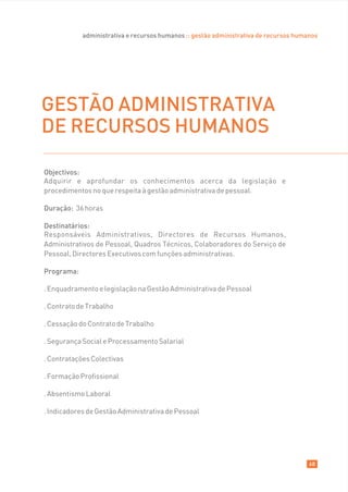 administrativa e recursos humanos :: gestão administrativa de recursos humanos




GESTÃO ADMINISTRATIVA
DE RECURSOS HUMANOS

Objectivos:
Adquirir e aprofundar os conhecimentos acerca da legislação e
procedimentos no que respeita à gestão administrativa de pessoal.

Duração: 36 horas

Destinatários:
Responsáveis Administrativos, Directores de Recursos Humanos,
Administrativos de Pessoal, Quadros Técnicos, Colaboradores do Serviço de
Pessoal, Directores Executivos com funções administrativas.

Programa:

. Enquadramento e legislação na Gestão Administrativa de Pessoal

. Contrato de Trabalho

. Cessação do Contrato de Trabalho

. Segurança Social e Processamento Salarial

. Contratações Colectivas

. Formação Profissional

. Absentismo Laboral

. Indicadores de Gestão Administrativa de Pessoal




                                                                                       68
 