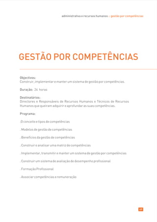 administrativa e recursos humanos :: gestão por competências




GESTÃO POR COMPETÊNCIAS

Objectivos:
Construir, implementar e manter um sistema de gestão por competências.

Duração: 24 horas

Destinatários:
Directores e Responsáveis de Recursos Humanos e Técnicos de Recursos
Humanos que queiram adquirir e aprofundar as suas competências.

Programa:

.O conceito e tipos de competências

. Modelos de gestão de competências

. Benefícios da gestão de competências

. Construir e analisar uma matriz de competências

. Implementar, transmitir e manter um sistema de gestão por competências

. Construir um sistema de avaliação de desempenho profissional

. Formação Profissional

. Associar competências e remuneração




                                                                                      69
 