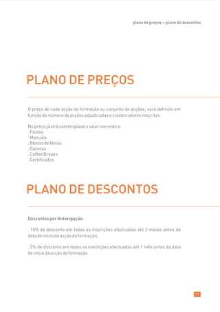 plano de preços :: plano de descontos




PLANO DE PREÇOS

O preço de cada acção de formação ou conjunto de acções, será definido em
função do número de acções adjudicadas e colaboradores inscritos.

No preço já virá contemplado o valor inerente a:
. Pastas
. Manuais
. Blocos de Notas
. Canetas
. Coffee Breaks
. Certificados




PLANO DE DESCONTOS

Descontos por Antecipação:

. 10% de desconto em todas as inscrições efectuadas até 2 meses antes da
data de início da acção de formação;

. 5% de desconto em todas as inscrições efectuadas até 1 mês antes da data
de início da acção de formação




                                                                                     71
 
