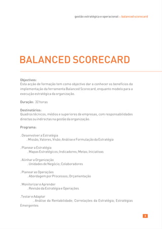 gestão estratégica e operacional :: balanced scorecard




BALANCED SCORECARD
Objectivos:
Esta acção de formação tem como objectivo dar a conhecer os benefícios da
implementação da ferramenta Balanced Scorecard, enquanto modelo para a
execução estratégica da organização.

Duração: 32 horas

Destinatários:
Quadros técnicos, médios e superiores de empresas, com responsabilidades
directas ou indirectas na gestão da organização.

Programa:

. Desenvolver a Estratégia
     . Missão, Valores, Visão; Análise e Formulação da Estratégia

. Planear a Estratégia
     . Mapas Estratégicos; Indicadores; Metas; Iniciativas

. Alinhar a Organização
      . Unidades de Negócio; Colaboradores

. Planear as Operações
     . Abordagem por Processos; Orçamentação

. Monitorizar e Aprender
     . Revisão da Estratégia e Operações

.Testar e Adaptar
         . Análise da Rentabilidade; Correlações da Estratégia; Estratégias
Emergentes


                                                                                        8
 