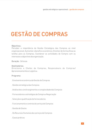 gestão estratégica e operacional :: gestão de compras




GESTÃO DE COMPRAS
Objectivos:
Perceber a importância da Gestão Estratégica das Compras ao nível
organizacional; Aumentar o benefício económico; Orientar de forma eficaz as
tarefas para as Compras; Coordenar as actividades de Compra com os
interesses e objectivos da organização.

Duração: 36 horas

Destinatários:
Directores e Chefes de Compras, Responsáveis de Compras/
Aprovisionamentos e Logística.

Programa:

. Envolvente económica da Gestão de Compras

. Gestão estratégica das Compras

. Análise dos constrangimentos e complexidade das Compras

. Fornecedores e estratégias de Compra e Negociação

. Selecção e qualificação de fornecedores

. Funcionamento e controlo do serviço de Compras

. Gestão de Stocks

. Os Recursos Humanos dos serviços de Compras

. Casos práticos

                                                                                       9
 