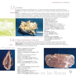 LOS MINERALES Y LAS ROCAS
13.13. Silicatos
(tectosilicatos)
El nombre de esta subclase procede del griego tectos = armazón. Los tetraedros de silicio aquí, se enlazan para formar un
armazón tri-dimensional. Los oxígenos de cada tetraedro están compartidos con los tetraedros de alrededor, dando lugar a una estructura con
fuer-
tes enlaces. Exceptuando el cuarzo y sus polimorfos, que presentan el radical eléctricamente neutro SiO2, todos los demás
minerales son aluminosilicatos de Na, K, Ca y Ba. Todos los minerales que constituyen esta subclase poseen numerosas
similitudes en cuanto a su composición y propiedades. Son incoloros, blancos o gris claro si están libres de impureza. Sus
densidades son más bien bajas. Los tectosilicatos constituyen las tres cuartaspartes de los minerales de la corteza terrestre.
Albita. Sieteiglesias (Madrid).
Laumontita. Valdemanco
(Madrid). Heulandita. Islandia.
Lazurita. Zacatecas (México).
Ortoclasa, macla de Baveno. El Berrueco
(Madrid). Ortoclasa, macla de Carlsbad. Isla de
Elba (Italia). Ortoclasa, macla de Manebach.
Bustarviejo (Madrid). Labradorita, variedad
espectrolita. Madagascar. Adularia.Binenntal
(Suiza).
Harmotoma. Strontian
(Escocia). Analcima. Quebec
(Canadá). Microclina. Kingston
(Canadá).
Microclina, variedad amazonita.
Tanzania. Estilbita con laumontita. Poona
(India). Escolecita. Isla Mull, Escocia
(Gran Bretaña).
Laumontita. Valdemanco (Madrid).
14.14. Silicatos (tectosilicatos). Familia de la
s’lice
La familia de la sílice está constituido por la unidad estructural SiO2. Sin embargo, hay por lo menos nueve maneras
diferentes en lascuales los tetraedros enlazados pueden compartir todos susoxígenos, construyendo al mismo tiempouna red continua
tridimensionaly neutra eléctricamente. Estas disposiciones geométricas corresponden a nueve polimorfos conocidos de SiO2. Cada uno de
estos poli- morfos presenta una morfología externa.
Cuarzo, variedad ágata.
Guanabaloa (Cuba). Cuarzo con moscovita. Brasil. Cuarzo,
variedad amatista. Brasil. Cuarzo
ahumado. Valdemanco (Madrid).
Cuarzo, variedad jacinto de Compostela. Chella
(Valencia).
Cuarzo rosa. Oliva de Plasencia (Cáceres).
Cuarzo, variedad ágata. Brasil.
Cuarzo, variedad ágata. Zimapan (México).
Cuarzo, variedad jaspe brechoide. Zweibucken
(Alemania).
Cuarzo, variedad jaspe heliotropo. Uruguay.
Cuarzo, variedad ojo de tigre. Cabo de Buena
Esperanza
(Sudáfrica).
Cuarzo, variedad calcedonia. Guanabacoa (Cuba).
Cuarzo, variedad sílex. Francia.
Ópalo. Oregón (EE.UUU.).
Ópalo, variedad xilópalo. Oregón (EE.UU.).
Ópalo de fuego. Queretaro (México).
Cuarzo, variedad cristal de roca. Corinto (Brasil).
Cuarzo rosa. Oliva de Plasencia (Cáceres).
9Tesoros en las Rocas
 