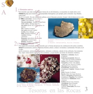 S
A 1.1. Elementos nativos
Sonminerales que están constituidos por átomos de un solo elemento y se encuentran en estado nativo en la
naturaleza.Forman un grupo poco numeroso y de propiedades heterogéneas: por ejemplo, juntoa minerales muy blandos,
como el gra-
fito (C) o el azufre (S), otra variedad de carbono, como el diamante, presenta el mayor valor de dureza en la escala
de Mohs.Hierro meteorítico. Arizona (EE.UU.).
Azufre. Lorca (Murcia).
Mercurio destilado. Almadén (Ciudad Real).
Cobre nativo. Michigan (EE.UU.).
Oro nativo del Río Sil y León (réplicas de
pepitas).
Oro. Cuñapiru (Uruguay).
Oro nativo aluvionar español.
Grafito.Alora (Málaga).
Plata. Herrerías (Almería).
Arsénico. Freiberg
(Alemania).
Diamantes (procedencia desconocida).
Antimonio. O Caurel (Lugo).
Bismuto. Pozoblanco
(Córdoba). Cristales artificiales
de Bismuto.
2)1)
1) Hierro meteorítico. Arizona (Estados
Unidos).
2) Azufre. Cattalnisetta, Sicilia (Italia).
2.2. Sulfuros y sulfosales
Este grupo está constituido por los minerales que se forman del proceso de combinación del azufre (y también,
aunquemenos frecuentemente, arsénico,antimonio,bismuto,selenio y teluro) con metales o semimetales. Por tanto, en él
se agru-
pan los arseniuros, antimoniuros, bismuturos, seleniuros y telururos, además de las sulfosales. Son minerales
muy impor- tantes desde el punto de vista económico ya que muchos son menas de elementos metálicos.
Esfalerita con dolomita. Reocín
(Cantabria).
Esfalerita acaramelada. Minas de
Áliva, Picos de Europa (Cantabria).
Galena. Mina Mogilata (Bulgaria).
Calcopirita, cristales sobre cuarzo.
Mina San Finx, Noya (La Coruña).
Marcasita.Reocín (Cantabria).
Freieslebenita. Hiendelaencina
(Guadalajara). Cinabrio. Almadén (Ciudad
Real).
Pirita. Navajún (La Rioja).
Bornita. Minas San Jorge, Zacatecas
(Méjico). Pirargirita. Hiendelaencina
(Guadalajara). Niquelina. Pico Gallinero,
Torla (Huesca). Molibdenita. Salave
(Asturias).
Estibina. Pola de Lena (Asturias).
Arsenopirita. Baza (Granada).
Oropimente. Pola de Lena
(Asturias). Skuterudita. Bou Azzer
(Marruecos).
1) 3)
2)
1) Cinabrio. Fenghuang (China). 2) Esfalerita. Minas de
Aliva, Picos de Europa (Cantabria). 3) Pirita. Lucainena
de las Torres (Almería).
Tesoros en las Rocas 3
LOSMINERALESYLAS
ROC
 