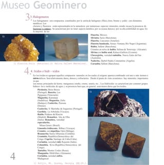 Museo Geominero
3.3. Halogenuros
Los halogenuros son compuestos constituidos por la unión de halógenos (flúor, cloro, bromo y yodo) con elementos
metálicos. Los
cloruros y fluoruros están representados en la naturaleza por numerosas especies minerales, siendo escasa la presencia de
bromuros y yoduros. Se caracterizan por no tener aspecto metálico, por su escasa dureza y por su altasolubilidad en agua. En
la mayoría de los
casosson incoloros.
Fluorita. México.
Silvinita. Suria (Barcelona).
Fluorita. Cancienes (Asturias).
Fluorita bandeada. Arroyo Ventana, Río Negro (Argentina).
Halita. Sallent (Barcelona).
Cristales en tolva de halita. Salinas de Torrevieja (Alicante).
Silvina con halita azul. Kalusz-Galitzia (Ucrania).
Clorargirita, variedad embolita. Nueva Gales del Sur
(Australia).
Nadorita. Djebel-Nador, Constantina (Argelia).
Carnalita. Sallent (Barcelona).
2)1)
1) Fluorita.Solis (Asturias).2) Halita. Sallent (Barcelona).
4.4. îxidos e hidr—xidos
En los óxidos se agrupan aquellos compuestos naturales en los cuales el oxígeno aparececombinado con uno o más átomos o
catio-nes metálicos. Son relativamente duros, densos y refractarios. Desde el punto de vista económico hay minerales importantes
ya que
son menas principales de hierro, manganeso, estaño, cromo, uranio, etc... Los hidróxidos se caracterizan por contener grupos
hidroxi- los o moléculas de agua y su presencia hace que, en general, seanmenos duros que los óxidos.
Pirolusita. Beira Beuxa
(Portugal). Bauxita. Los
Pigiguaos (Venezuela).
Magnetita. Kurmman
(Sudáfrica). Magnetita. Zafra
(Badajoz). Casiterita. Penouta
(Orense).
Casiterita. S. Martinho de Angueiras (Portugal).
Goethita. La Arboleda (Vizcaya).
Rutilo. Prádena del Rincón
(Madrid). Hematites. Isla de Elba
(Italia). Hematites, variedad
especularita.
Minas Gerais (Brasil).
Limonita iridiscente. Bilbao (Vizcaya).
Cromita con niquelina. Ojén (Málaga).
Brannerita. Sierra Albarrana (Córdoba).
Uraninita. RepúblicaDemocrática del
Congo. Cuprita. Santiago de Cuba (Cuba).
Corindón, variedad rubí. Rajastán (India).
Columbita. Kivu (República Democrática del
Congo).
Tantalita. Montes Urales (Rusia).
Manganita. Ilfeld-Harz (Alemania).
Corindón, variedad zafiro.
Madagascar.
1) Rutilo. Mt. Graves, Georgia (EE.UU.).
1)
2)
4
 
