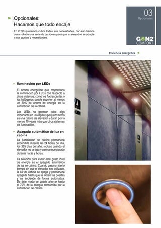 Opcionales:
Hacemos que todo encaje
En OTIS queremos cubrir todas sus necesidades, por eso hemos
desarrollado una serie de opciones para que su elevador se adapte
a sus gustos y necesidades.
Iluminación por LEDs
El ahorro energético que proporciona
la iluminación por LEDs con respecto a
otros sistemas, como los fluorescentes o
los halógenos puede suponer al menos
un 50% de ahorro de energía en la
iluminación de la cabina.
Los LEDs no generan calor, algo
importante en un espacio pequeño como
es una cabina de elevador y duran por lo
menos 10 veces más que otros sistemas
de iluminación.
Apagado automático de luz en
cabina
La iluminación de cabina permanece
encendida durante las 24 horas del día,
los 365 días del año, incluso cuando el
elevador no se usa y permanece parado
durante horas y horas.
La solución para evitar este gasto inútil
de energía es el apagado automático
de luz en cabina. Cuando pasa un cierto
tiempo sin que el elevador sea utilizado,
la luz de cabina se apaga y permanece
apagada hasta que se abren las puertas
y se enciende de forma automática.
De éste modo se puede ahorrar hasta
el 70% de la energía consumida por la
iluminación de cabina.
 