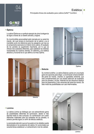 Principales líneas de acabados para cabina GeN2™ Comfort.
Estética
Óptima
La cabina Óptima es un perfecto ejemplo de cómo la elegancia
se logra a través de un diseño sencillo y original.
Su inconfundible personalidad está marcada por su panel de
mando, del cual emana la iluminación de la cabina y es el
inevitable punto de referencia para los pasajeros, por eso es
el componente esencial en el interior de la cabina. El acabado
de los paneles es igualmente importante, por lo que se
ofrecen tres acabados diferentes, para satisfacer las distintas
necesidades de nuestros clientes. En definitiva, una estética
atractiva y funcional es lo que define a la línea Óptima.
Lúmina
La cabina Lúmina se distingue por una extraordinaria gama
de posibilidades diferentes de iluminación, desde la más
discreta hasta la más suntuosa. En combinación con cuatro
diferentes materiales para los acabados de los paneles, lo
anterior permite lograr un sinfín de efectos estéticos.
La esmerada atención que se ha puesto en los detalles queda
demostrada en los accesorios de cabina. En suma todas sus
características establecen un extraordinario nivel de calidad.
Selecta
Su nombre la define. La cabina Selecta cuenta con una amplia
gama de opciones para elegir. La iluminación emana también
del panel de mando, creando un agradable ambiente, que
está complementado por una amplia selección de acabados
para los paneles y el piso. Además de dos atractivos diseños
para los pasamanos y dos versiones del panel de mando. De
éste modo las posibilidades son casi interminables.
 