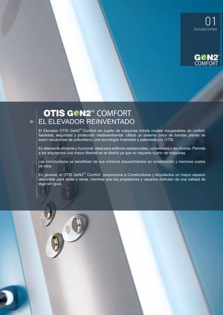 EL ELEVADOR REINVENTADO
El Elevador OTIS GeN2 Comfort sin cuarto de máquinas brinda niveles insuperables de confort,
fiabilidad, seguridad y protección medioambiental. Utiliza un sistema único de bandas planas de
acero recubiertas de poliuretano, una tecnología inventada y patentada por OTIS.
Es altamente eficiente y funcional, ideal para edificios residenciales, comerciales y de oficinas. Permite
a los arquitectos una mayor libertad en el diseño ya que no requiere cuarto de máquinas.
Los constructores se benefician de sus mínimos requerimientos en construcción y menores costos
de obra.
En general, el OTIS GeN2 Comfort proporciona a Constructores y Arquitectos un mayor espacio
disponible para renta o venta, mientras que los propietarios y usuarios disfrutan de una calidad de
viaje sin igual.
TM
TM
 