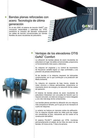 Bandas planas reforzadas con
acero: Tecnología de última
generación
Ventajas de los elevadores OTIS
GeN2 Comfort
En el año 2000, el sistema de tracción GeN2 , una
innovación desarrollada y patentada por OTIS,
transformó la industria del elevador sustituyendo
los cables de tracción convencionales por bandas
flexibles de acero recubiertas de poliuretano.
La utilización de bandas planas de acero recubiertas de
poliuretano en lugar de cables convencionales, proporciona
un funcionamiento más suave y silencioso.
Su máquina sin engranes y su control de movimiento
de frecuencia variable logran un viaje confortable y una
precisión de parada extraordinaria.
Ni las bandas ni la máquina requieren de lubricantes
contaminantes, por lo que contribuyen a la protección del
Medio Ambiente.
Su máquina sin engranes de baja inercia, dotada de
motor síncrono e imanes permanentes, proporciona un
importante ahorro de energía y la reducción de los costos
de operación.
Al tratarse de bandas planas de acero recubiertas de
poliuretano interactúan con una polea de tracción que no
requiere ranurado, con ésto se consigue un menor desgaste
y una vida más larga de los componentes.
Las bandas planas permiten la utilización de una máquina
más compacta en tamaño, por lo que ya no es necesario el
cuarto de máquinas.
Lo anterior se traduce en menores costos de edificación.
Con la máquina situada sobre los rieles guía las cargas
son transferidas al foso, reduciendo así los costos en la
construcción del edificio.
El sistema PULSE™, patentado por OTIS, monitorea
permanentemente el estado de los hilos de acero de las
bandas; 24 horas al día, 7 días a la semana.
TM
TM
 