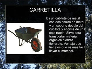 CARRETILLA Es un cubilote de metal con dos barras de metal  y un soporte debajo del cubilote y encima de una sola rueda. Sirve para transportar materia orgánica,piedras, tierra,etc. Ventaja que tiene es que es mas fácil llevar el material. 