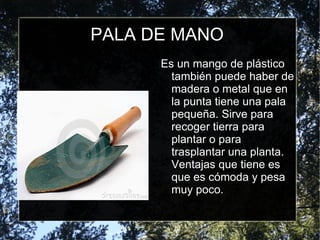 PALA DE MANO Es un mango de plástico también puede haber de madera o metal que en la punta tiene una pala pequeña. Sirve para recoger tierra para plantar o para trasplantar una planta. Ventajas que tiene es que es cómoda y pesa muy poco. 