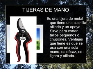 TIJERAS DE MANO Es una tijera de metal que tiene una cuchilla afilada y un apoyo. Sirve para cortar tallos pequeños o chupones. Ventajas que tiene es que se usa con una sola mano, es eficaz, es ligera y afilada. 