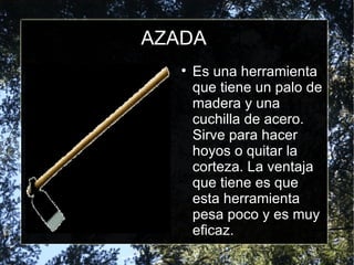 AZADA Es una herramienta que tiene un palo de madera y una cuchilla de acero. Sirve para hacer hoyos o quitar la corteza. La ventaja que tiene es que esta herramienta pesa poco y es muy eficaz.  