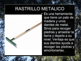 RASTRILLO METALICO Es una herramienta que tiene un palo de madera y unos dientes de metal. Sirve para recoger piedras y arrastrar la tierra y dejarla a su nivel. Ventaja es que sus dientes ayuda a recoger las piedras y amontonarlas. 