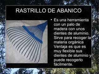 RASTRILLO DE ABANICO Es una herramienta con un palo de madera con unos dientes de aluminio. Sirve para recoger la materia orgánica Ventaja es que es muy flexible sus dientes de aluminio y puede recogerlo fácilmente. 