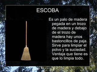 ESCOBA Es un palo de madera pegada en un trozo de madera y debajo de el trozo de madera hay unos bastoncillos de paja. Sirve para limpiar el polvo y la suciedad. Ventaja que tiene es que lo limpia todo. 