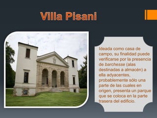 Ideada como casa de
campo, su finalidad puede
verificarse por la presencia
de barchesse (alas
destinadas a almacén) a
ella adyacentes,
probablemente sólo una
parte de las cuales en
origen, presenta un parque
que se coloca en la parte
trasera del edificio.
 