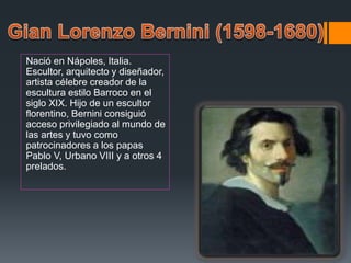 Nació en Nápoles, Italia.
Escultor, arquitecto y diseñador,
artista célebre creador de la
escultura estilo Barroco en el
siglo XIX. Hijo de un escultor
florentino, Bernini consiguió
acceso privilegiado al mundo de
las artes y tuvo como
patrocinadores a los papas
Pablo V, Urbano VIII y a otros 4
prelados.
 