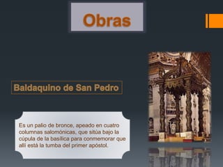 Es un palio de bronce, apeado en cuatro
columnas salomónicas, que sitúa bajo la
cúpula de la basílica para conmemorar que
allí está la tumba del primer apóstol.
 