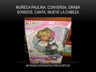 MUÑECA PAULINA, CONVERSA, GRABA
SONIDOS, CANTA, MUEVE LA CABEZA

66 FRASES DIFERENTES PRECIO $570.00

 