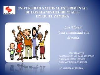 UNIVERSIDAD NACIONAL EXPERIMENTAL
DE LOS LLANOS OCCIDENTALES
EZEQUIEL ZAMORA
MAESTRANTES
CASTELLANOS YULIMAR 17260902
GARCIA LILIBETH 18296521
GARCIA VIRGINIA 19956307
LIC. YURIMA ALBARRAN
Las Flores:
Una comunidad con
historia
 
