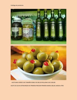 Catálogo de productos 
ACEITUNAS VERDES 1KG TAMAÑO DOBLE OO $85,OO RELLENAS 1KG $100,00. 
ACEITE DE OLIVA EXTRAVIRGEN DE PRIMERA PRESION PRIMERA MARCA $85,00 ,MEDIO LITRO 
 