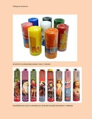 Catálogo de productos 
EN OFERTA $ 55,00VELONES DURAN 7 DIAS Y 7 NOCHES 
SAHUMERIOS EN CAJAS 15 UNIDADES $25 ,00 BUENA CALIDAD SANTORALES Y VARIEDAD 
 